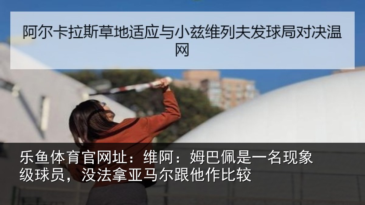 乐鱼体育官网址：维阿：姆巴佩是一名现象级球员，没法拿亚马尔跟他作比较