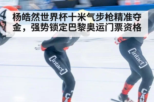 杨皓然世界杯十米气步枪精准夺金，强势锁定巴黎奥运门票资格